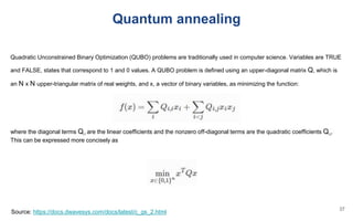 Quadratic Unconstrained Binary Optimization (QUBO) problems are traditionally used in computer science. Variables are TRUE
and FALSE, states that correspond to 1 and 0 values. A QUBO problem is defined using an upper-diagonal matrix Q, which is
an N x N upper-triangular matrix of real weights, and x, a vector of binary variables, as minimizing the function:
where the diagonal terms Qi,i are the linear coefficients and the nonzero off-diagonal terms are the quadratic coefficients Qi,j.
This can be expressed more concisely as
Source: https://docs.dwavesys.com/docs/latest/c_gs_2.html
Quantum annealing
37
 