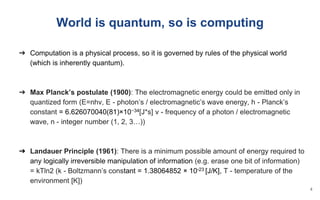 World is quantum, so is computing
➔ Computation is a physical process, so it is governed by rules of the physical world
(which is inherently quantum).
➔ Max Planck’s postulate (1900): The electromagnetic energy could be emitted only in
quantized form (E=nhv, E - photon’s / electromagnetic’s wave energy, h - Planck’s
constant = 6.626070040(81)×10−34[J*s] v - frequency of a photon / electromagnetic
wave, n - integer number (1, 2, 3…))
➔ Landauer Principle (1961): There is a minimum possible amount of energy required to
any logically irreversible manipulation of information (e.g. erase one bit of information)
= kTln2 (k - Boltzmann’s constant = 1.38064852 × 10-23 [J/K], T - temperature of the
environment [K])
4
 