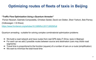 Optimizing routes of fleets of taxis in Beijing
“Traffic Flow Optimization Using a Quantum Annealer”
Florian Neukart, Gabriele Compostella, Christian Seidel, David von Dollen, Sheir Yarkoni, Bob Parney
(Volkswagen + D-Wave)
https://www.frontiersin.org/articles/10.3389/fict.2017.00029/full
Quantum annealing - suitable for solving complex combinatorial optimization problems
➔ We build a road network and have routes from real GPS data (T-Drive, taxis in Beijing))
➔ For each car we add 2 possible routes between source and destination (cars may share road
segments)
➔ Travel time is proportional to the function (square) of a number of cars on a route (simplification)
➔ We want to minimize the total travel time
41
 