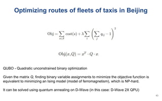 Optimizing routes of fleets of taxis in Beijing
QUBO - Quadratic unconstrained binary optimization
Given the matrix Q, finding binary variable assignments to minimize the objective function is
equivalent to minimizing an Ising model (model of ferromagnetism), which is NP-hard.
It can be solved using quantum annealing on D-Wave (in this case: D-Wave 2X QPU)
43
 