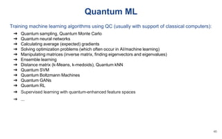 Quantum ML
Training machine learning algorithms using QC (usually with support of classical computers):
➔ Quantum sampling, Quantum Monte Carlo
➔ Quantum neural networks
➔ Calculating average (expected) gradients
➔ Solving optimization problems (which often occur in AI/machine learning)
➔ Manipulating matrices (inverse matrix, finding eigenvectors and eigenvalues)
➔ Ensemble learning
➔ Distance matrix (k-Means, k-medoids), Quantum kNN
➔ Quantum SVM
➔ Quantum Boltzmann Machines
➔ Quantum GANs
➔ Quantum RL
➔ Supervised learning with quantum-enhanced feature spaces
➔ ...
46
 