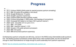 Progress
➔ ….
➔ 2017: D-Wave 2000Q (2048 qubits for special purpose quantum annealing)
➔ 2017: IBM: 50 qubits (20 available in the cloud)
➔ 2018: Google Bristlecone: 72 qubits
➔ 2019: Google’s quantum supremacy
➔ 2020: D-Wave DQM (discrete quadratic model)
➔ 2020: D-Wave Advantage (> 5000 qubits, new topology of connections)
➔ 2020: Honeywell QC based on iot traps (128 “quantum volume”)
➔ 2020: IonQ - 32 qubits with low gate errors
➔ 2021: IBM - 127 qubits
➔ 2022: IBM: “quantum volume” = 512
➔ 2022: Xanadu: 216 qubits (photonic processor)
➔ 2023: IBM: 433 qubits
➔ 2023: IBM announced quantum supremacy
Contemporary quantum computers are still noisy, we live in the NISQ (noisy intermediate-scale quantum)
Era: “the leading quantum processors contain about 50 to a few hundred qubits, but are not advanced
enough to reach fault-tolerance nor large enough to profit sustainably from quantum supremacy”
Source: https://en.wikipedia.org/wiki/Noisy_intermediate-scale_quantum_era 48
 