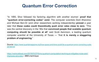 Quantum Error Correction
Source: https://www.quantamagazine.org/how-space-and-time-could-be-a-quantum-error-correcting-code-
20190103
https://venturebeat.com/2019/03/27/ibms-quantum-computation-technique-mitigates-noise-and-
improves-accuracy - IBM’s technique
“In 1995, Shor followed his factoring algorithm with another stunner: proof that
“quantum error-correcting codes” exist. The computer scientists Dorit Aharonov
and Michael Ben-Or (and other researchers working independently) proved a year
later that these codes could theoretically push error rates close to zero. “This
was the central discovery in the ’90s that convinced people that scalable quantum
computing should be possible at all” said Scott Aaronson, a leading quantum
computer scientist at the University of Texas — “that it is merely a staggering
problem of engineering.”
52
 
