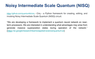Noisy Intermediate Scale Quantum (NISQ)
https://github.com/quantumlib/cirq - Cirq - a Python framework for creating, editing, and
invoking Noisy Intermediate Scale Quantum (NISQ) circuit.
“We are developing a framework to implement a quantum neural network on near-
term processors. We are interested in understanding what advantages may arise from
generate massive superposition states during operation of the network.”
(https://ai.google/research/teams/applied-science/quantum-ai)
 