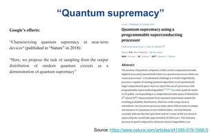 “Quantum supremacy”
Source: https://www.nature.com/articles/s41586-019-1666-5
Google’s efforts:
“Characterizing quantum supremacy in near-term
devices“ (published in “Nature” in 2018):
“Here, we propose the task of sampling from the output
distribution of random quantum circuits as a
demonstration of quantum supremacy”
 
