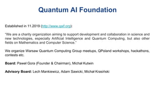 Quantum AI Foundation
Established in 11.2019 (http://www.qaif.org):
“We are a charity organization aiming to support development and collaboration in science and
new technologies, especially Artificial Intelligence and Quantum Computing, but also other
fields on Mathematics and Computer Science.”
We organize Warsaw Quantum Computing Group meetups, QPoland workshops, hackathons,
contests etc.
Board: Paweł Gora (Founder & Chairman), Michał Kutwin
Advisory Board: Lech Mankiewicz, Adam Sawicki, Michał Krasiński
 