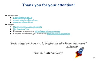 ➔ Questions?
◆ p.gora@mimuw.edu.pl
◆ warsaw.quantum@gmail.com
◆ pawel.gora@qworld.net
➔ WWW:
◆ http://www.mimuw.edu.pl/~pawelg
◆ http://www.qaif.org
◆ Resources to learn more: https://www.qaif.org/resources
◆ If you like our activities, you can donate: https://www.qaif.org/donate
“Logic can get you from A to B, imagination will take you everywhere”
A. Einstein
“The sky is NOT the limit”
Thank you for your attention!
77
 