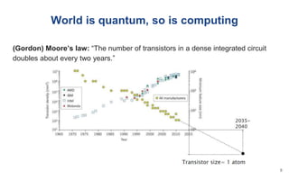 World is quantum, so is computing
(Gordon) Moore’s law: “The number of transistors in a dense integrated circuit
doubles about every two years.”
8
 