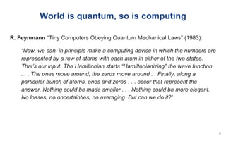 R. Feynmann “Tiny Computers Obeying Quantum Mechanical Laws” (1983):
“Now, we can, in principle make a computing device in which the numbers are
represented by a row of atoms with each atom in either of the two states.
That’s our input. The Hamiltonian starts “Hamiltonianizing” the wave function.
. . . The ones move around, the zeros move around . . Finally, along a
particular bunch of atoms, ones and zeros . . . occur that represent the
answer. Nothing could be made smaller . . . Nothing could be more elegant.
No losses, no uncertainties, no averaging. But can we do it?”
World is quantum, so is computing
9
 