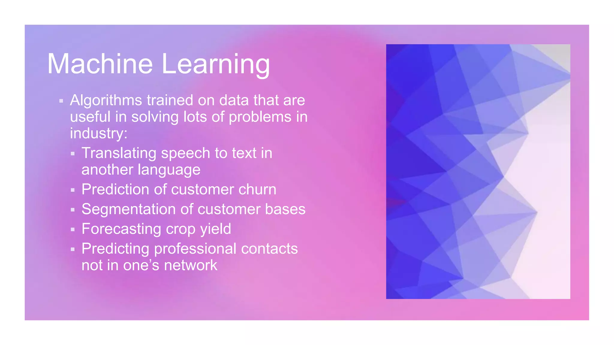 Machine Learning
Algorithms trained on data that are
useful in solving lots of problems in
industry:
Translating speech to text in
another language
Prediction of customer churn
Segmentation of customer bases
Forecasting crop yield
Predicting professional contacts
not in one’s network