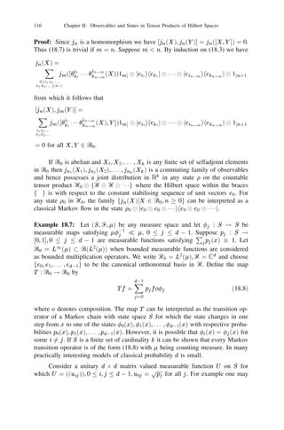 102          Chapter II: Observables and States in Tensor Products of Hilbert Spaces


     The unique observable  satisfying (16.7) in Proposition 16.5 is called the
tensor product of the observables i , i = 1, 2, . . . , n. We write  = 1 
 1 1 1 
 n .
Proposition 16.6: Let Ᏼ1 , Ᏼ2 be Hilbert spaces and let T be a trace class operator
in Ᏼ = Ᏼ1 
 Ᏼ2 . Then there exists a unique trace class operator T1 in Ᏼ1 such
that
                  tr T1 X = tr T (X 
 1) for all X in B(Ᏼ1 ).                (16.8)
If T is a state in Ᏼ then T1 is a state in Ᏼ1 .
Proof: For any compact operator X in Ᏼ1 deﬁne (X ) = tr T (X 
 1). By
Proposition 9.12, (iii) we have j(X )j  kT k1 kX k. In particular,  is a continuous
linear functional on I1 (Ᏼ1 ). By Schatten’s Theorem (Theorem 9.17) there exists
a T1 in I1 (Ᏼ1 ) such that tr T1 X = tr T (X 
 1) for all X in I1 (Ᏼ1 ). Since the
maps X ! tr T1 X and X ! tr T (X 
 1) are strongly continuous in B(Ᏼ1 ) we
obtain (16.8). If T is positive we have
                   hu, T1 ui = tr T1 juihuj = tr T (juihuj 
 1)  0
for all u in Ᏼ1 . Thus T1  0. Putting X = 1 in (16.8) we get tr T1 = tr T . This
proves that T1 is a state if T is a state.
      The operator T1 in Proposition 16.6 is called the relative trace of T in Ᏼ1 .
If T is a state then the relative trace of T1 is the analogue of marginal distribution
in classical probability.
Exercise 16.7: Suppose Ᏼ1 , Ᏼ2 are two real ﬁnite dimensional Hilbert spaces
of dimensions m1 , m2 respectively and Ᏼ = Ᏼ1 
 Ᏼ2 . Let ᏻ(Ᏼ1 ), ᏻ(Ᏼ2 ) and
ᏻ(Ᏼ1 
 Ᏼ2 ) be the real linear spaces of all selfadjoint operators in Ᏼ1 , Ᏼ2 and
Ᏼ1 
 Ᏼ2 respectively. Then we have dim ᏻ(Ᏼi ) = 2 mi (mi + 1), i = 1, 2 and
                                                     1

dim ᏻ(Ᏼ1 
 Ᏼ2 ) = 2 m1 m2 (m1 m2 + 1). In particular,
                   1


         dim ᏻ(Ᏼ1 
 Ᏼ2 )  dim ᏻ(Ᏼ1 ) 1 dim ᏻ(Ᏼ2 ) if mi  1, i = 1, 2, .
On the other hand, if Ᏼ1 , Ᏼ2 are complex Hilbert spaces dim ᏻ(Ᏼi ) = mi and
                                                                       2

                      dim ᏻ(Ᏼ1 
 Ᏼ2 ) = dim ᏻ(Ᏼ1 ) dim ᏻ(Ᏼ2 ).
(In the light of Proposition 16.4 this indicates the advantage of working with
complex Hilbert spaces in dealing with observables concerning several quantum
statistical experiments).
Exercise 16.8: (i) Let Tj be (a not necessarily bounded) selfadjoint operator in
Ᏼj with spectral representation
                                    Z
                           Tj   =          ( )
                                        xj dx , j    = 1, 2, . . . , n,
                                    ‫ޒ‬
j being a real valued observable in Ᏼj for each j . Deﬁne the selfadjoint operator
                            Z
       T1   
 111 
 T =
                      n           x1 x2   111x
                                             n 1   
 2 
 1 1 1 
  (dx1 dx2 1 1 1 dx )
                                                                     n                 n
                             ‫ޒ‬n
 