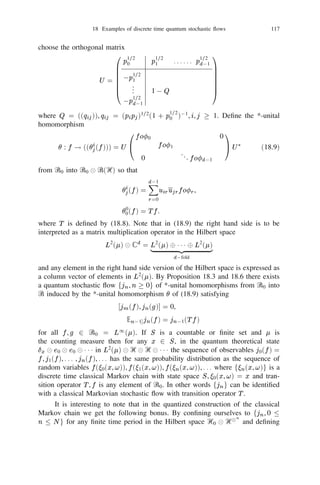 16 Operators in tensor products of Hilbert spaces                     103


                                              D = D(T ) is a core for T for each
j
                T 
111
 T
  then the linear manifold    M
by Proposition 12.1 and Theorem 12.2. If
                               generated by     fu 
111
 unjuj 2 Dj for each jg
                                                        j
                                                            1
                                                                      j             j


is a core for 1           n and

                 T 
111
 Tn u 
111
 un = T u 
111
 Tn un
                  1                1                            1 1

for all uj 2 D(Tj ), 1  j  n.
       (ii) Let Ti = 1 
111
 1 
 Ti 
 1 111 1 
 1 (be the i-th ampliation of Ti ) where
                ^
Ti is in the i-th position. Then T + 111 + Tn is essentially selfadjoint on M with its
                                 ^         ^
                                            (x + 111 + x ) 
111
  (dx 111 dx ).
                                   1       R
closure being the selfadjoint operator         ‫ޒ‬n   1   n 1           n    1      n
                                      T                                            
j then 1T   
111
 T   n has ﬁnite expectation in the product state = 1            
111
 
      (iii) If j is a state in Ᏼj and j has ﬁnite expectation in the state j for each
                                                                                    n

                      hT 
111
 T i                                    hT i
and
                                     n 1 
111
n = 5i=1 i i
                                                      n
                           1

in the notation of Proposition 13.6.

Exercise                      1
            orthonormal basis in
                                 
 then
ffj g is an16.9: Let T 2 I (Ᏼ Ᏼ Ᏼ ) and let T be its relative trace in Ᏼ . If
                                   1
                                       2
                                           2                    1                       1



                hu, T vi = j hu 
 fj , Tv 
 fj i for all u, v in Ᏼ
                      1
                              X
                                                                               1



where the right hand side converges absolutely.

Exercise 16.10: Let Ᏼ1 , Ᏼ2 be Hilbert spaces and Ᏼ = Ᏼ1 Ᏼ2 . Then the
*-algebra generated by
Ꮾ(Ᏼ).
                         1fX 
 X jX 2 B
                               2  i                              i
                                         (Ᏼi ), = 1, 2 is strongly dense in  g 

                                                in Ᏼ2 there exists a unique linear map
‫ : ޅ‬Ꮾ(Ᏼ)    !B
      (ii) For any trace class operator
                 (Ᏼ1 ) satisfying
            hu, ‫(ޅ‬X )vi = tr X (jvihuj
 ) for all u, v 2 Ᏼ , X 2 Ꮾ(Ᏼ)   1



                               k‫(ޅ‬X )k  kk kX k.
where
                                                        1




             B           
                                                        
      (iii) If is a state then ‫ ޅ‬is called the -conditional expectation map from
Ꮾ(Ᏼ) into (Ᏼ1 ). The conditional expectation map satisﬁes the following prop-
erties:
(1)   ‫ޅ ,1 = 1 ޅ‬  X 3 = (‫ ޅ‬X )3, k‫ޅ‬X k  kX k;
(2)   ‫( ޅ‬A 
 X B 
 1) = A(‫ ޅ‬X )B, for all A, B 2 B(Ᏼ1), X 2 Ꮾ(Ᏼ);
              1) (
         1i,j k Yi (‫ ޅ‬Xi Xj )Yj  0 for all Xi 2 Ꮾ(Ᏼ), Yi 2 B (Ᏼ1 ). In particu-
      P             3     3
      lar, ‫ ޅ‬X  0 whenever X  0.
(3)
 