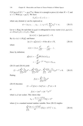 124         Chapter II: Observables and States in Tensor Products of Hilbert Spaces


to certain laws of chance? We shall try to achieve this by pooling all the ﬁnite
order tensor products into a single direct sum. To this end we collect some of
the elementary properties of direct sums of operators in the form of a proposition
without proof.
Proposition 19.1: Let An 2 Ꮾ(Ᏼn ), n = 1, 2, . . . where fᏴn g is a sequence
of Hilbert spaces. Suppose supn kAn k  1. Then there exists a unique operator
A = 8n An on Ᏼ = 8n Ᏼn satisfying
      (i) A 8n un = 8n An u; (ii) kAk = supn kAn k.
      If fAn g, fBn g are two sequences of operators such that An , Bn 2 Ꮾ(Ᏼn )
for each n and supn (kAn k + kBn k)  1 then their direct sums A = 8n An and
B = 8n Bn satisfy the following:
(a) A + B = 8n (An + Bn ), AB = 8n An Bn , A3 = 8n A3 ;        n

      bounded inverse and A01 = n A01 ;
                                        L
(b) If each An has a bounded inverse and supn kA01 k  1 then A has a
                                          n
                                                        n

(c) A is a selfadjoint, normal, unitary, positive or projection operator according
      to whether each An has the same property;
                                      P                     P
(d) If A 2 Ᏽ1 (Ᏼ) and therefore has ﬁnite trace then each An 2 Ᏽ1 (Ᏼn ),
      n = 1, 2, . . . , and kAk1 = n kAn k1 , tr A = n tr An ;
                                P
(e) If A =  is a state in Ᏼ then there exist states n and scalars pn  0,
      n = 1, 2, . . . such that n pn = 1 and  = 8n pn n .
Proof: Omitted.
      Let Ᏼ be a Hilbert space and let Ᏼ
 , Ᏼ
 and Ᏼ 
 be the n-fold tensor
                                             n    sn        an

product, symmetric tensor product and antisymmetric tensor product of Ᏼ respec-
tively, where the 0-fold product is the one dimensional complex plane and the
1-fold product is Ᏼ itself in all the three cases. The Hilbert spaces

           0fr (Ᏼ) =
                        MᏴ
 ,
                        1        n
                                     0s (Ᏼ) =
                                                MᏴ
 ,
                                                1
                                                       sn
                                                            0a (Ᏼ) =
                                                                        MᏴ 
                                                                        1
                                                                               an

                          =
                        n 0                      =
                                                n 0                      =
                                                                        n 0
are respectively called the free (or Maxwell-Boltzman), the symmetric (or boson)
and the antisymmetric (or fermion) Fock space over Ᏼ. The n-th direct summand
in each case is called the n-particle subspace. When n = 0 it is called the vacuum
subspace. Any element of the n-particle subspace is called an n-particle vector.
The vector 1 8 0 8 0 8 1 1 1 is called the vacuum vector which we shall denote by
8. We denote by 0fr (Ᏼ), 0s (Ᏼ) and 0a (Ᏼ) the dense linear manifold generated
                     0        0              0

by all n-particle vectors, n = 0, 1, 2, . . . in the corresponding Fock space and call
any element in it a ﬁnite particle vector. For any u 2 Ᏼ the element
                                 e(u) = 8n (n!)01=2 u
n                               (19.1)

(where 0! = 1, u
 = 1) belongs to 0s (Ᏼ)  0fr (Ᏼ) and is called the exponential
                    0


(or coherent) vector associated with u. For any u, v 2 Ᏼ
                                he(u), e(v )i = exphu, vi.                            (19.2)
 