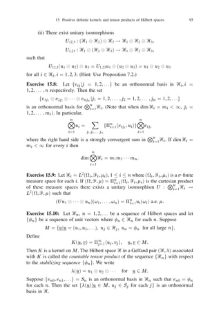 92                     Chapter II: Observables and States in Tensor Products of Hilbert Spaces


for 1  i, j  n. Let j = j j . Then ‫ޅ‬j = 0, ‫ ޅ‬i j = aij bij . Thus ((aij bij ))
is the covariance matrix of the complex random vector  and hence positive
deﬁnite.

Corollary 15.2: The space                            K   (ᐄ) of all kernels on ᐄ is closed under pointwise
multiplication.

Proof: This follows immediately from Proposition 15.1 and the fact that K is
a kernel on ᐄ if and only if for any ﬁnite set fx1 , x2 , . . . , xn g  ᐄ the matrix
((aij )) where aij = K (xi , xj ) is positive deﬁnite.
Corollary 15.3: Let ᐄi , 1  i  n be sets and let Ki                                     2 K (ᐄ ) for each i. Deﬁne
                                                                                                i
ᐄ = ᐄ1 2 1 1 1 2 ᐄn and
           ( ) = 5 =1 K (x , y ), x = (x1 , . . . , x ), y = (y1 , . . . , y )
              K x, y
                                    n
                                    i            i   i       i                        n                  n

where x , y 2 ᐄ . Then K 2 K (ᐄ).
              i        i        i


Proof: Let x( ) = (x1 , x2 , . . . , x ) 2 ᐄ, 1  r  m. Putting a =
                            r
                                             r           r               nr
                                                                                                              i
                                                                                                              rs
K (x , x ) we observe that
     i   ir       is

                          K (x , x ) = 5 =1 a .
                               ( )   ( )                     r           s       n   i
                                                                                 i   rs

Since ((a )), 1  r, s  m is positive deﬁnite for each ﬁxed i the required result
                  i
                  rs
follows from Proposition 15.1.

Proposition 15.4: Let ᐄ be any set and let K 2 K (ᐄ). Then there exists a
(not necessarily separable) Hilbert space Ᏼ and a map  : ᐄ ! Ᏼ satisfying the
following: (i) the set f(x), x 2 ᐄg is total in Ᏼ; (ii) K (x, y ) = h(x), (y )i for
all x, y in ᐄ.
       If Ᏼ0 is another Hilbert space and 0 : ᐄ ! Ᏼ0 is another map satisfy-
ing (i) and (ii) with Ᏼ,  replaced by Ᏼ0 , 0 respectively then there is a unitary
isomorphism U : Ᏼ ! Ᏼ0 such that U (x) = 0 (x) for all x in ᐄ.

Proof: For any ﬁnite set F = fx1 , x2 , . . . , xn g  ᐄ it follows from the argument
in the proof of Proposition 15.1 that there exists a complex Gaussian random
vector (1 , 2 , . . . , n ) such that
         F    F            F


                              = K (x , x ), ‫  1 ,0 = ޅ‬i, j  n.
                                  F F
                                ‫ޅ‬i j                   i       j
                                                                             F
                                                                             i

If G = fx1 , x2 , . . . , x , x +1 g  F then the marginal distribution of (1 , . . . ,  )
                                    n        n
                                                                                                         G         G
                                                                                                                   n
derived from that of (1 , . . . ,  ,  +1 ) is the same as the distribution of (1 ,
                                         G                   G
                                                             n
                                                                     G                                             F

. . . ,  ). Hence by Kolmogorov’s Consistency Theorem there exists a Gaussian
                                                                     n
         F
         n
family f , x 2 ᐄg of complex valued random variables on a probability space
                  x
(
, Ᏺ, P ) such that
                        ‫ =  ޅ ,0 = ޅ‬K (x, y ) for all x, y 2 ᐄ.
                                    x                    x y

If Ᏼ is the closed linear span of f , x 2 ᐄg in L2 (P ) and (x) =  then the
                                                                     x                                    x
ﬁrst part of the proposition holds.
 