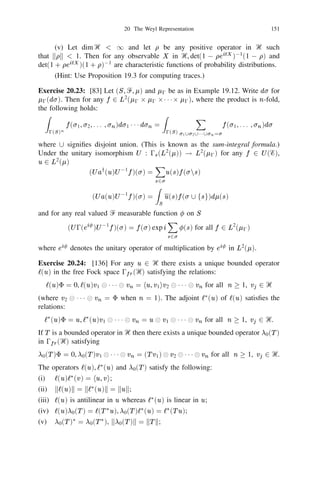 20 The Weyl Representation                                             137


Proposition 20.3: For any u1 , u2 , . . . , um , v1 , v2 , . . . , vn , v in Ᏼ the map (s, t)                     !
W (s1 u1 )   111                                               111
             W (sm um )e(t1 v1 + t2 v2 + + tn vn + v ) from ‫ޒ‬m+n into 0s (Ᏼ)
is analytic.



                   111 W smum e Xtj vj                                           Xsiui Xtj vj
Proof: By (20.2) and (20.5) we have
                                            n                                    m     n
      W (s1 u1 )          (         ) (                    +   v ) = (s, t)e(              +          +     v)
                                           j=1                                   i=1            j=1
where (s, t) is the exponential of a second degree polynomial in the variables
                   
si , tj , 1 i m, 1 j n. The required result is immediate from Proposition
20.2.
     For any set S  Ᏼ recall (from Corollary 19.5) that Ᏹ S denotes the linear
manifold generated by fe u ju 2 S g. When S Ᏼ and there is no confusion we
                                                                                        (   )

                                   (   )                                 =

write Ᏹ = Ᏹ(Ᏼ).

Proposition 20.4: For each u in Ᏼ let p(u) be the observable deﬁned by (20.10).
Then the following holds:
(i)     Ᏹ   D p u ( (   1)        111
                     p(u2 ) p(un )) for all n and u1 , u2 , . . . , un                          2 Ᏼ;
(ii) Ᏹ is a core for p(u) for any u in Ᏼ;
                                   f
(iii) [p(u), p(v )]e(w ) = 2i Im u, v e(w).   h ig                                                      (20.12)

Proof: (i) is immediate from Proposition 20.3 by putting t1 = t2 =                      = 0,           111
applying Stone’s Theorem (Theorem 13.1) and differentiating successively with
respect to sm , sm01 , . . . , s1 at the origin. To prove (ii) ﬁrst observe that for any real
 6
s = 0, p(su) = sp(u) and hence we may assume without loss of generality that
kk
 u = 1. Let Ᏼ0 = ‫ރ‬u, Ᏼ1 = Ᏼ? . By Proposition 19.6 0s (Ᏼ) = 0s (Ᏼ0 )                                               

0s (Ᏼ1 ) and for any v         2
                               Ᏼ
                                           0



                                             h i 
 e v 0 hu, viu ,
                              e(v ) = e( u, v u)                     (              )


                    W (tu)e(v ) = e0 t 0thu,vi e(v + tu)
                                                1 2
                                                2


                                       =   fW   0(             h i g 
 e v 0 hu, viu
                                                      tu)e( u, v u)             (               )


where W0 indicates Weyl operator in                         s
                                                           0 (  Ᏼ0 ). The totality of exponential vectors
implies that
                                           W (tu) = W0 (tu)              
 1,
1 denoting the identity operator in                    s
                                                      0 (  Ᏼ1 ). Thus
                                                  
1
                                                p(u) = p0 (u)
where p0 (u)       is the Stone generator of fW tu jt 2 ‫ޒ‬g in
                                         0( )           0s (Ᏼ0 ). In other words

it sufﬁces to prove (ii) when dim Ᏼ = 1 or Ᏼ = ‫ .ރ‬Let U denote multipliction by
ei in ‫ .ރ‬Then 0(U )W0 (u)0(U )01 = W0 (ei u) and 0(U )e(v ) = e(ei v ). Thus
 