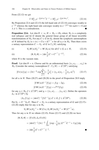 20 The Weyl Representation                              145


Proof: From (20.29) and (20.26) we have
                 he(w ), a(u)e(v )i = hu, v ihe(w ), e(v )i       for all w in Ᏼ.
Since exponential vectors are total in 0s (Ᏼ) we obtain (i). For the remaining parts
we may assume without loss of generality that , 1 , 2 are exponential vectors.
Since Ᏹ  D(p(u)) for any u in Ᏼ and p(u) is selfadjoint we have
                     y                       1
                  ha (u)e(w ), e(v )i = h (0p(iu) 0 ip(u))e(w ), e(v )i
                                             2
                                                        1
                                        = he(w ),         (0p(iu) + ip(u))e(v )i
                                                        2
                                        = he(w ), a(u)e(v )i.

This proves (ii). When H = H 3 , y (H ) = (H ) and (iii) is trivial. Now (iii) is
immediate from (20.30). The antilinearity of a(u) in the variable u follows from
(i). The linearity of ay (u) in u follows from (i) and (ii). When H is selfadjoint
                                                           d
                         he(u), (H )e(v )i = ihe(u),         e(e0itH v )jt=0 i
                                                           dt
                                                     d
                                            =    i      exphu, e0itH v i
                                                     dt
                                            = hu, Hv i exphu, v i.

Thus the linearity of (H ) in H follows from (20.30). This proves (iv). (v) follows
from Theorem 20.10 and deﬁnitions (20.29), (20.30).

Proposition 20.13: The operators ay (u), u 2 Ᏼ and (H ), H                   2   Ꮾ(Ᏼ) obey the
following relations:
(i)     he(v ), (H )e(w )i = hv , Hw iehv ,wi ;
(ii)    hay (u1 )e(v ), ay (u2 )e(w )i = fhu1 , w ihv , u2 i + hu1 , u2 igehv ,wi ;
(iii)   hay (u)e(v ), (H )e(w )i = fhu, w ihv , Hw i + hu, Hw igehv ,wi ;
(iv)    h(H1 )e(v ), (H2 )e(w )i = fhH1 v , w ihv , H2 w i + hH1 v , H2 w igehv ,wi .

Proof: (i) already occurs in the proof of Proposition 20.12. (ii) follows from
(i), (ii) and the second commutation relation in (v) of Proposition 20.12. (iii)
follows from the fourth commutation relation of (v) and (i) in Proposition 20.12
and property (i) of the present proposition. (iv) results from
                                      @2
            h(H1 )e(v ), (H2 )e(w )i =   exphe0isH1 v , e0itH2 wijs=t=0
                                     @s@t
when H1 , H2 are selfadjoint and the general case from (20.30).
    We now make a notational remark in the context of Dirac’s bra and ket
symbols. Write
                  a(u) = a(huj), ay (u) = ay (jui).
 