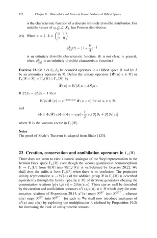 20 The Weyl Representation                                                 151


      (v) Let dim Ᏼ                     1
                              and let  be any positive operator in Ᏼ such
         kk
that   1. Then for any observable X in Ᏼ, det(1 eitX )01 (1 ) and                 0                        0
det(1 + eitX )(1 + )01 are characteristic functions of probability distributions.
      (Hint: Use Proposition 19.3 for computing traces.)

                                         S , Ᏺ, ) and 0 be as in Example 19.12. Write d for
                                         (
                                     2L       (0 2 0 21112 0 ), where the product is n-fold,
Exercise 20.23: [83] Let
0 (d). Then for any f                     2

the following holds:
     Z
            f (1 , 2 , . . . ,  )d1 111 d
                                     n                  n   =
                                                                Z                X            f (1 , . . . ,  )dn
     0(S )n                                                       0(S ) 1 [2 [111[n =
          [
                                                                    !                                          2
where    signiﬁes disjoint union. (This is known as the sum-integral formula.)
Under the unitary isomorphism U : 0s (L2 ())     L2 (0 ) for any f U (Ᏹ),
u 2 L2 ()
                             Uay (u)U 01 f )() =
                                                            X u s f  ns
                                                            Z u s f  [ fsg d s
                            (                                       ( ) (         )
                                                            2
                                                            s 


                                (Ua(u)U f )( ) =
                                       01                           ( ) (             )      ( )
                                                             S

and for any real valued Ᏺ measurable function
                  U 0(e )U 01 f )() = f () exp
                  (
                           i
                                                                 i
                                                                   X  s   on
                                                                          ( )
                                                                                 S
                                                                                 for all f    2L    2
                                                                                                        0 )
                                                                                                        (
                                                                    2
                                                                    s 

where     e  i
                  denotes the unitary operator of multiplication by                       e  i
                                                                                                   in   L2 ().
                                                       2
Exercise 20.24: [136] For any u Ᏼ there exists a unique bounded operator
`(u) in the free Fock space 0f r (Ᏼ) satisfying the relations:
  `(u)8 = 0, `(u)v1 
 111 
 v = 1 2            n       hu, v iv 
 111 
 v
                                                  for all n  1, v 2 Ᏼ            n                            j

(where v2 
 111 
 v = 8 when n = 1). The adjoint `3 (u) of `(u) satisﬁes the
                                 n
relations:
   `3 (u)8 = u, `3 (u)v1 
 111 
 v = u 
 v1 
 111 
 v for all n  1, v 2 Ᏼ.
                                                   n                              n                            j

If T is a bounded operator in Ᏼ then there exists a unique bounded operator 0 (T )
in   0f r (Ᏼ)         satisfying
0 (T )8 = 0, 0 (T )v1 
111
 v = (Tv1 ) 
 v2 
111
 v for all n  1, v
                                               n                                      n                            j   2 Ᏼ.
The operators `(u), `3 (u) and 0 (T ) satisfy the following:
(i) `(u)`3 (v ) = hu, v i;
(ii) k`(u)k = k`3 (u)k = kuk;
(iii) `(u) is antilinear in u whereas `3 (u) is linear in u;
(iv) `(u)0 (T ) = `(T 3 u), 0 (T )`3 (u) = `3 (Tu);
(v) 0 (T )3 = 0 (T 3 ), k0 (T )k = kT k;
 