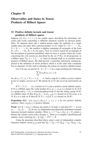 Chapter II
Observables and States in Tensor
Products of Hilbert Spaces


15 Positive deﬁnite kernels and tensor
   products of Hilbert spaces
Suppose (
i , Ᏺi ), 1  i  n are sample spaces describing the elementary out-
comes and events concerning n different statistical systems in classical proba-
bility. To integrate them into a uniﬁed picture under the umbrella of a single
sample space one takes their cartesian product (
, Ᏺ) where 
 = 
1 2 1 1 1 2 
n ,
Ᏺ = Ᏺ1 2 1 1 1 2 Ᏺn , the smallest  -algebra containing all rectangles of the form
F1 2 F2 21 1 12 Fn , Fj 2 Ᏺj for each j . Now we wish to search for an analogue of
this description in quantum probability when we have n systems where the events
concerning the j -th system are described by the set P (Ᏼj ) of all projections in
a Hilbert space Ᏼj , j = 1, 2, . . . , n. Such an attempt leads us to consider tensor
products of Hilbert spaces. We shall present a somewhat statistically oriented ap-
proach to the deﬁnition of tensor products which is at the same time coordinate
free in character. To this end we introduce the notion of a positive deﬁnite kernel.

                                   X
       Let ᐄ be any set and let K : ᐄ 2 ᐄ ! ‫ ރ‬be a map satisfying the following:
                                          i j K (xi , xj )   0
                                    i,j

for all i 2 ‫ ,ރ‬xi 2 ᐄ, i = 1, 2, . . . , n. Such a map K is called a positive deﬁnite
kernel or simply a kernel on ᐄ. We denote by K(ᐄ) the set of all such kernels on
ᐄ.
      If ᐄ = f1, 2, . . . , ng, a kernel on ᐄ is just a positive (semi) deﬁnite matrix.
If Ᏼ is a Hilbert space the scalar product K (x, y ) = hx, y i is a kernel on Ᏼ. If G
is a group and g ! Ug is a homomorphism from G into the unitary group ᐁ(Ᏼ)
of a Hilbert space Ᏼ then K (g , h) = hu, Ug01 h ui is a kernel on G for every u in
Ᏼ. If  is a state in Ᏼ then K (X , Y ) = tr X 3 Y is a kernel on Ꮾ(Ᏼ).
Proposition 15.1: Let ((aij )), ((bij )), 1  i, j                 n   be two positive deﬁnite
matrices. Then ((aij bij )) is positive deﬁnite.
Proof: Let A = ((aij )). Choose any matrix C of order n such that CC 3 = A. Let
1 , . . . , n ,  
