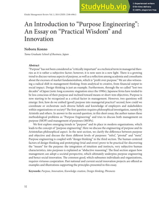 52
An Introduction to “Purpose Engineering”:
An Essay on “Practical Wisdom” and
Innovation
Noboru Konno
Tama Graduate School of Business, Japan
Kindai Management Review Vol. 2, 2014 (ISSN: 2186-6961)
Abstract
“Purpose” has not been considered as “critically important” as a technical term in managerial theo-
ries as it is rather a subjective factor; however, it is now seen in a new light. There is a growing
trend to discuss various aspects of purpose, as well as a reflection among academia and consultants
about the excesses of market fundamentalism, which is “profit over purpose.” We are also witness-
ing a radical shift in management thinking: from analytical to creative, from financial output to
social impact. Design thinking is just an example. Furthermore, through the so-called “lost two
decades” of Japan (note: long economic stagnation since the 1990s), Japanese firms have tended to
be less conscious of their purpose and inclined toward means or short-tem objectives. Purpose is
now starting to be recognized as a critical factor in management. However, two questions will
emerge: first, how do we embed (good) purpose into managerial practice? second, how could we
coordinate or orchestrate such diverse beliefs and knowledge of employers and stakeholders
within organizations or society? The first question requires philosophical investigation, namely by
Aristotle and others. In answer to the second question, in this short essay, the author names these
methodological problems as “Purpose Engineering” and tries to discuss both management on
purpose (MOP) and management of purposes (MOPs).
We first explore emerging trends in “purpose” and its place in modern organizations, which
leads to the concept of “purpose engineering”. Here we discuss the engineering of purpose and its
Aristotelian philosophical aspect. In the next section, we clarify the difference between purpose
and objective and discuss the three different levels of purposes: “infra”, “pivotal” and “meta”.
Purpose engineering is coupled with “design thinking” in the third section. The human-centered
factors of design thinking and prototyping (trial and error) prove to be practical for discovering
the “means” for the purpose: the integration of intuition and instincts, very subjective human
characteristics, into purposes is explained as “abductive reasoning”. The final section argues how
management can adopt a societal perspective, which ultimately underpins purpose engineering
and hence social innovation. The common good, which subsumes individuals and organizations,
requires virtuous cooperation. Past national and current social innovation projects are offered as
examples and illustrations supporting the principles presented in this essay.
Keywords: Purpose, Innovation, Knowledge creation, Design thinking, Phronesis
 
