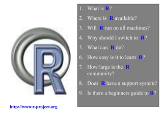 1. What is R?
2. Where is R available?
3. Will R run on all machines?
4. Why should I switch to R?
5. What can R do?
6. How easy is it to learn R?
7. How large is the R
community?
8. Does R have a support system?
9. Is there a beginners guide to R?
http://www.r-project.org
 