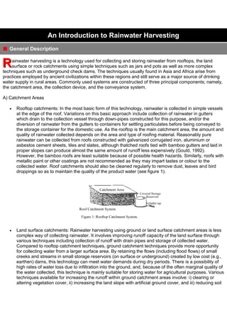 An Introduction to Rainwater Harvesting
General Description
ainwater harvesting is a technology used for collecting and storing rainwater from rooftops, the land
surface or rock catchments using simple techniques such as jars and pots as well as more complex
techniques such as underground check dams. The techniques usually found in Asia and Africa arise from
practices employed by ancient civilizations within these regions and still serve as a major source of drinking
water supply in rural areas. Commonly used systems are constructed of three principal components; namely,
the catchment area, the collection device, and the conveyance system.
A) Catchment Areas
Rooftop catchments: In the most basic form of this technology, rainwater is collected in simple vessels
at the edge of the roof. Variations on this basic approach include collection of rainwater in gutters
which drain to the collection vessel through down-pipes constructed for this purpose, and/or the
diversion of rainwater from the gutters to containers for settling particulates before being conveyed to
the storage container for the domestic use. As the rooftop is the main catchment area, the amount and
quality of rainwater collected depends on the area and type of roofing material. Reasonably pure
rainwater can be collected from roofs constructed with galvanized corrugated iron, aluminium or
asbestos cement sheets, tiles and slates, although thatched roofs tied with bamboo gutters and laid in
proper slopes can produce almost the same amount of runoff less expensively (Gould, 1992).
However, the bamboo roofs are least suitable because of possible health hazards. Similarly, roofs with
metallic paint or other coatings are not recommended as they may impart tastes or colour to the
collected water. Roof catchments should also be cleaned regularly to remove dust, leaves and bird
droppings so as to maintain the quality of the product water (see figure 1).

Land surface catchments: Rainwater harvesting using ground or land surface catchment areas is less
complex way of collecting rainwater. It involves improving runoff capacity of the land surface through
various techniques including collection of runoff with drain pipes and storage of collected water.
Compared to rooftop catchment techniques, ground catchment techniques provide more opportunity
for collecting water from a larger surface area. By retaining the flows (including flood flows) of small
creeks and streams in small storage reservoirs (on surface or underground) created by low cost (e.g.,
earthen) dams, this technology can meet water demands during dry periods. There is a possibility of
high rates of water loss due to infiltration into the ground, and, because of the often marginal quality of
the water collected, this technique is mainly suitable for storing water for agricultural purposes. Various
techniques available for increasing the runoff within ground catchment areas involve: i) clearing or
altering vegetation cover, ii) increasing the land slope with artificial ground cover, and iii) reducing soil

 