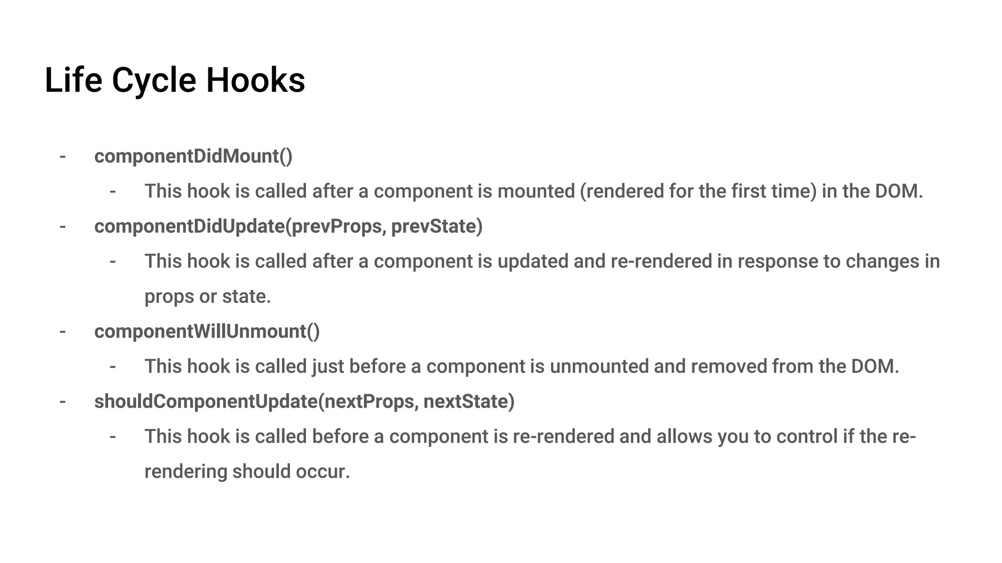 Life Cycle Hooks - componentDidMount() - This hook is called after a component is mounted (rendered for the first time) in the DOM. - componentDidUpdate(prevProps, prevState) - This hook is called after a component is updated and re-rendered in response to changes in props or state. - componentWillUnmount() - This hook is called just before a component is unmounted and removed from the DOM. - shouldComponentUpdate(nextProps, nextState) - This hook is called before a component is re-rendered and allows you to control if the re- rendering should occur. 