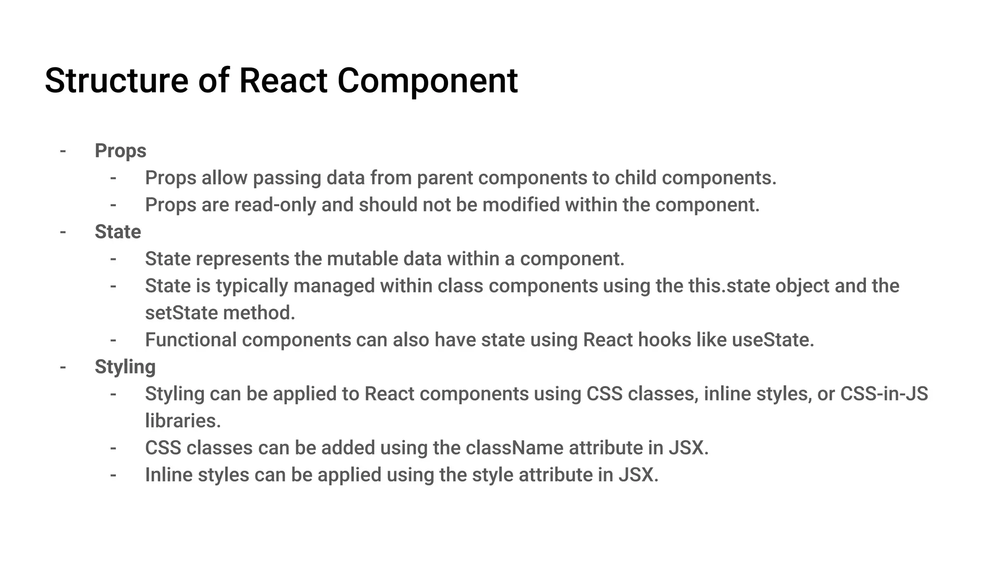Structure of React Component - Props - Props allow passing data from parent components to child components. - Props are read-only and should not be modified within the component. - State - State represents the mutable data within a component. - State is typically managed within class components using the this.state object and the setState method. - Functional components can also have state using React hooks like useState. - Styling - Styling can be applied to React components using CSS classes, inline styles, or CSS-in-JS libraries. - CSS classes can be added using the className attribute in JSX. - Inline styles can be applied using the style attribute in JSX. 