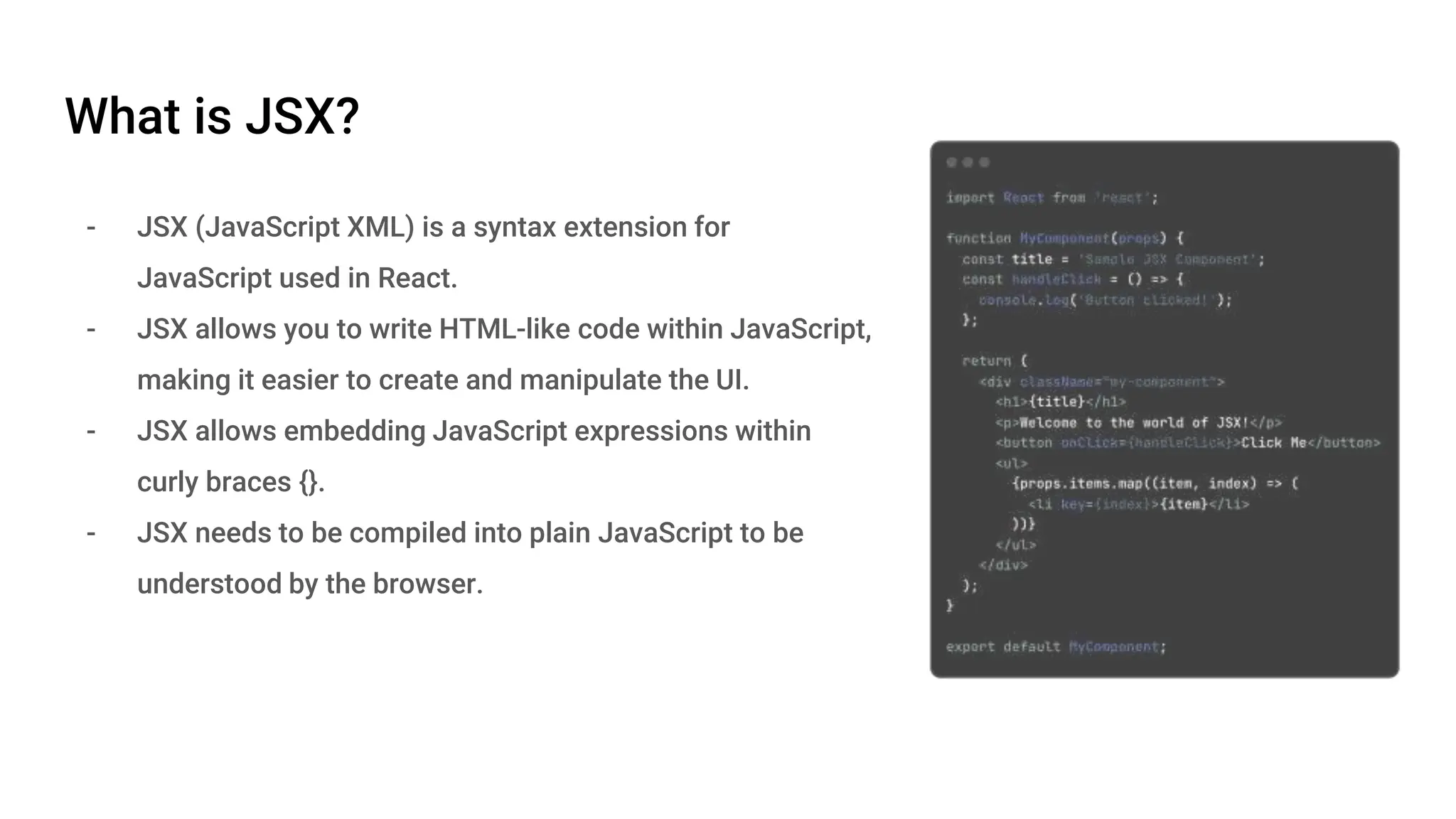 What is JSX? - JSX (JavaScript XML) is a syntax extension for JavaScript used in React. - JSX allows you to write HTML-like code within JavaScript, making it easier to create and manipulate the UI. - JSX allows embedding JavaScript expressions within curly braces {}. - JSX needs to be compiled into plain JavaScript to be understood by the browser. 