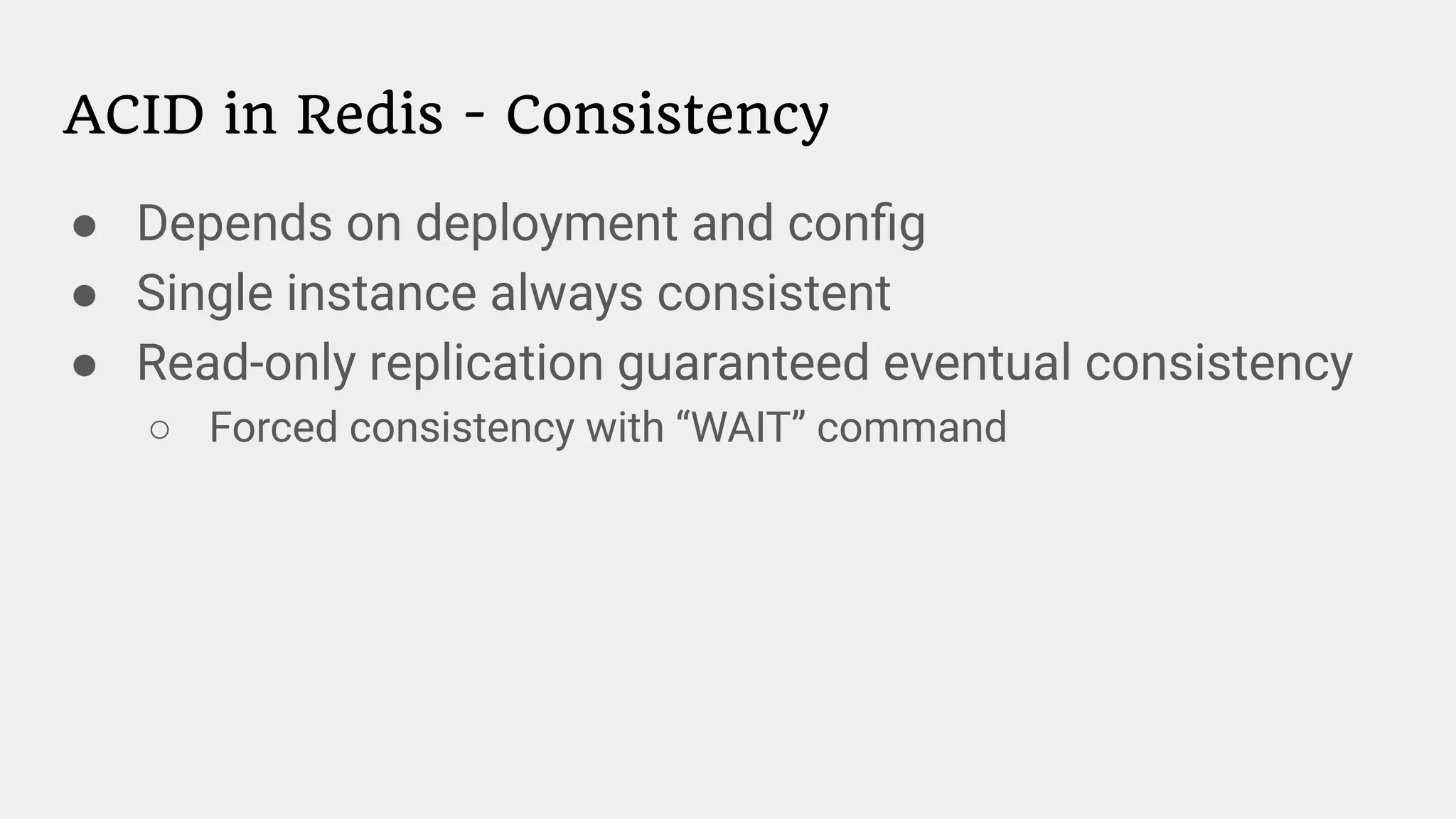 ACID in Redis - Consistency
● Depends on deployment and conﬁg
● Single instance always consistent
● Read-only replication guaranteed eventual consistency
○ Forced consistency with “WAIT” command
 