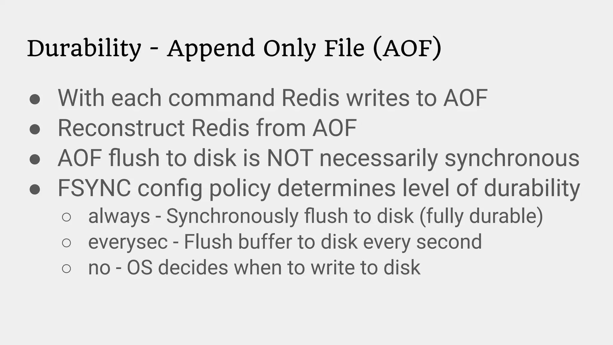 Durability - Append Only File (AOF)
● With each command Redis writes to AOF
● Reconstruct Redis from AOF
● AOF ﬂush to disk is NOT necessarily synchronous
● FSYNC conﬁg policy determines level of durability
○ always - Synchronously ﬂush to disk (fully durable)
○ everysec - Flush buffer to disk every second
○ no - OS decides when to write to disk
 