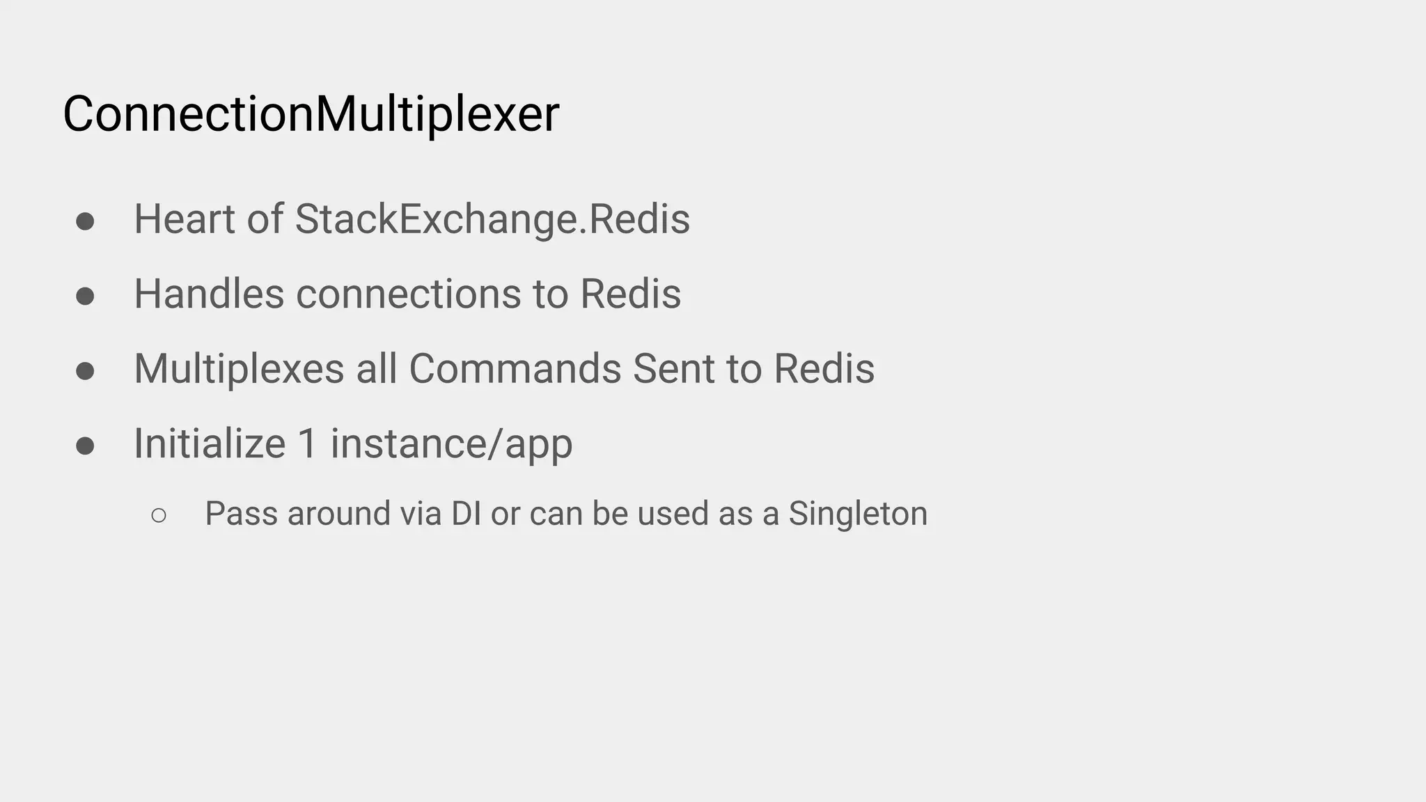 ConnectionMultiplexer
● Heart of StackExchange.Redis
● Handles connections to Redis
● Multiplexes all Commands Sent to Redis
● Initialize 1 instance/app
○ Pass around via DI or can be used as a Singleton
 