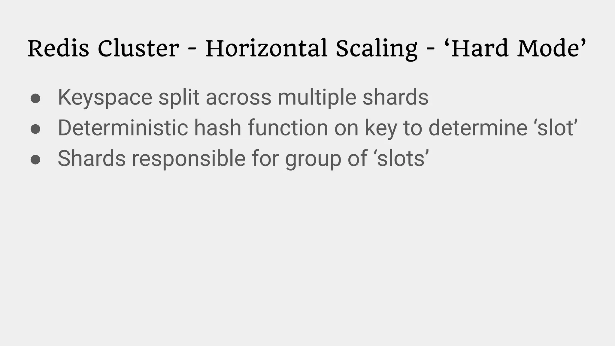 Redis Cluster - Horizontal Scaling - ‘Hard Mode’
● Keyspace split across multiple shards
● Deterministic hash function on key to determine ‘slot’
● Shards responsible for group of ‘slots’
 