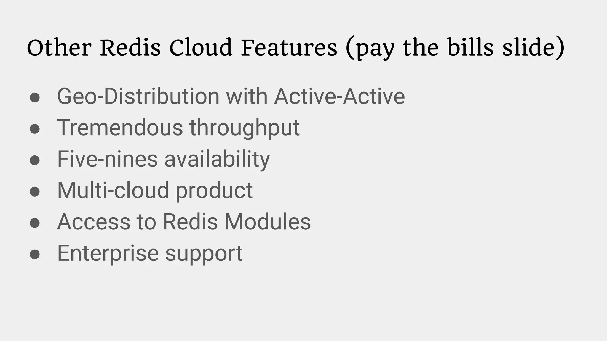Other Redis Cloud Features (pay the bills slide)
● Geo-Distribution with Active-Active
● Tremendous throughput
● Five-nines availability
● Multi-cloud product
● Access to Redis Modules
● Enterprise support
 