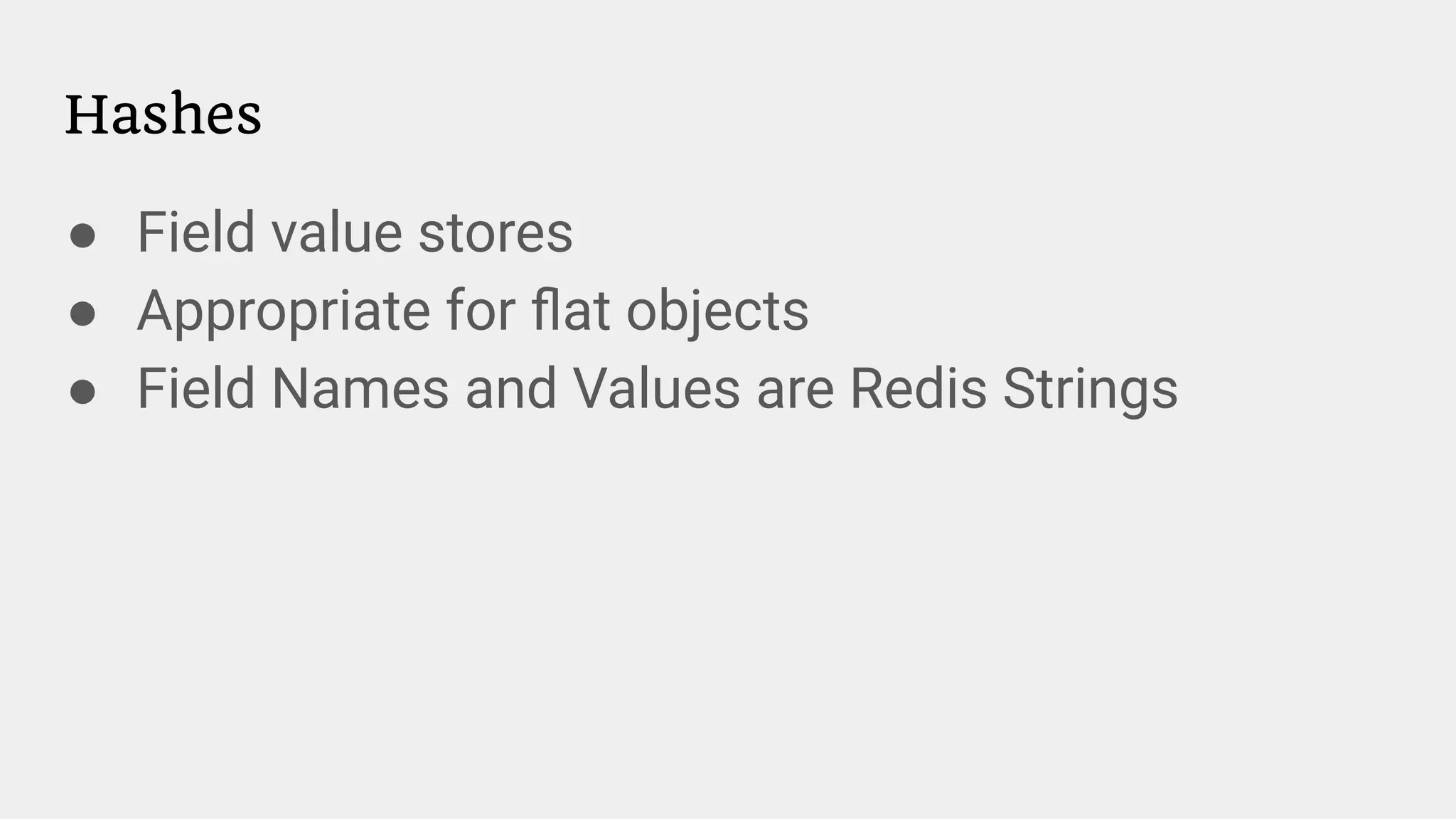 Hashes
● Field value stores
● Appropriate for ﬂat objects
● Field Names and Values are Redis Strings
 