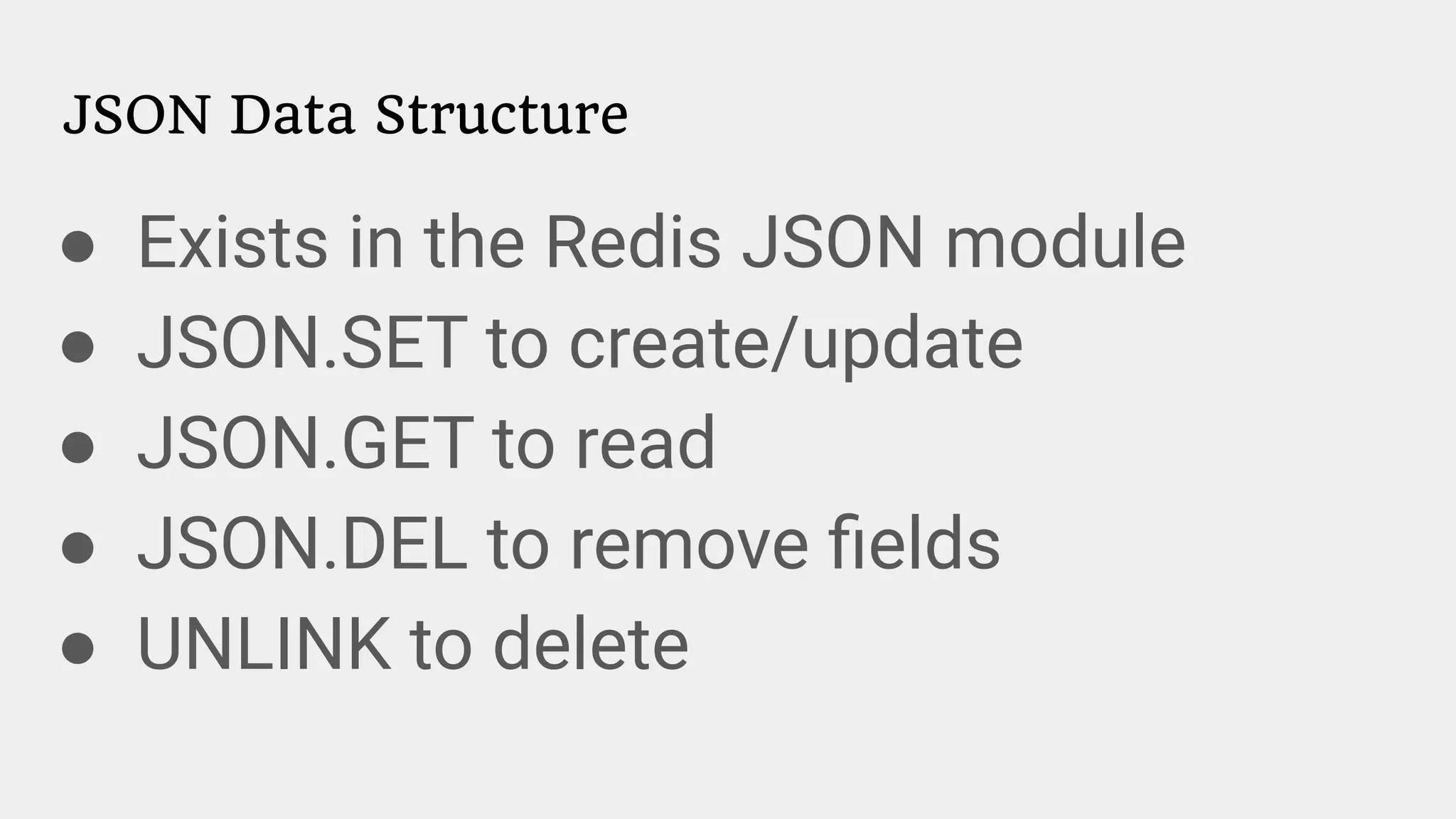 JSON Data Structure
● Exists in the Redis JSON module
● JSON.SET to create/update
● JSON.GET to read
● JSON.DEL to remove ﬁelds
● UNLINK to delete
 