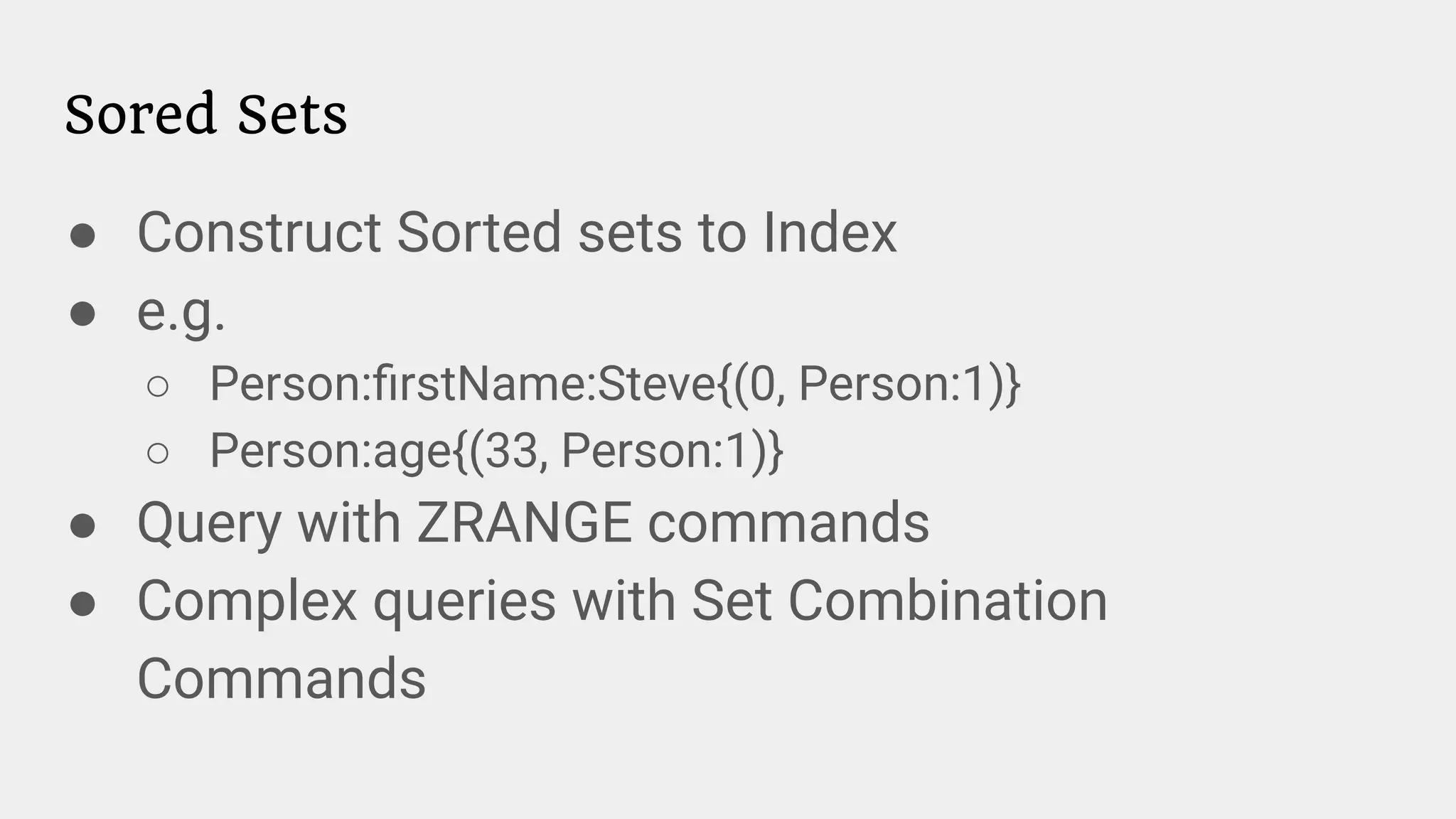 Sored Sets
● Construct Sorted sets to Index
● e.g.
○ Person:ﬁrstName:Steve{(0, Person:1)}
○ Person:age{(33, Person:1)}
● Query with ZRANGE commands
● Complex queries with Set Combination
Commands
 