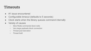 ● #1 issue encountered
● Configurable timeout (defaults to 5 seconds)
● Clock starts when the library queues command internally
● Variety of causes
○ Slow Redis commands block redis
○ Very large payloads block connection
○ Thread pool starvation
○ Thread theft
Timeouts
 