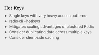 Hot Keys
● Single keys with very heavy access patterns
● redis-cli --hotkeys
● Mitigates scaling advantages of clustered Redis
● Consider duplicating data across multiple keys
● Consider client-side caching
 