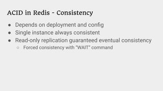 ACID in Redis - Consistency
● Depends on deployment and conﬁg
● Single instance always consistent
● Read-only replication guaranteed eventual consistency
○ Forced consistency with “WAIT” command
 