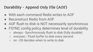 Durability - Append Only File (AOF)
● With each command Redis writes to AOF
● Reconstruct Redis from AOF
● AOF ﬂush to disk is NOT necessarily synchronous
● FSYNC conﬁg policy determines level of durability
○ always - Synchronously ﬂush to disk (fully durable)
○ everysec - Flush buffer to disk every second
○ no - OS decides when to write to disk
 