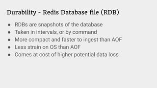 Durability - Redis Database file (RDB)
● RDBs are snapshots of the database
● Taken in intervals, or by command
● More compact and faster to ingest than AOF
● Less strain on OS than AOF
● Comes at cost of higher potential data loss
 