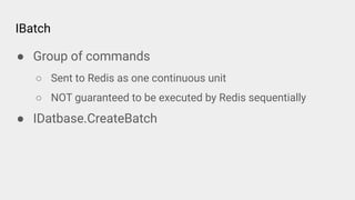 IBatch
● Group of commands
○ Sent to Redis as one continuous unit
○ NOT guaranteed to be executed by Redis sequentially
● IDatbase.CreateBatch
 