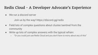 Redis Cloud - A Developer Advocate’s Experience
● We run a discord server
Join us by the way! https://discord.gg/redis
● Field lots of complex questions about cluster/sentinel from the
community
● Write up lots of complex answers with the typical refrain:
○ “Or you could just use Redis Cloud and you don’t have to worry about any of this”
 