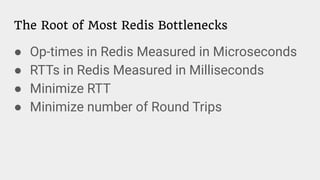 The Root of Most Redis Bottlenecks
● Op-times in Redis Measured in Microseconds
● RTTs in Redis Measured in Milliseconds
● Minimize RTT
● Minimize number of Round Trips
 