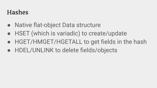 Hashes
● Native ﬂat-object Data structure
● HSET (which is variadic) to create/update
● HGET/HMGET/HGETALL to get ﬁelds in the hash
● HDEL/UNLINK to delete ﬁelds/objects
 