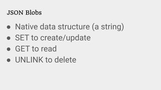 JSON Blobs
● Native data structure (a string)
● SET to create/update
● GET to read
● UNLINK to delete
 