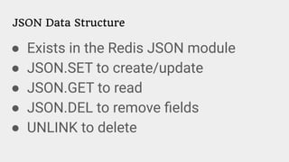 JSON Data Structure
● Exists in the Redis JSON module
● JSON.SET to create/update
● JSON.GET to read
● JSON.DEL to remove ﬁelds
● UNLINK to delete
 