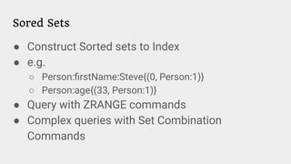 Sored Sets
● Construct Sorted sets to Index
● e.g.
○ Person:ﬁrstName:Steve{(0, Person:1)}
○ Person:age{(33, Person:1)}
● Query with ZRANGE commands
● Complex queries with Set Combination
Commands
 