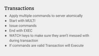Transactions
● Apply multiple commands to server atomically
● Start with MULTI
● Issue commands
● End with EXEC
● WATCH keys to make sure they aren’t messed with
during transaction
● If commands are valid Transaction will Execute
 