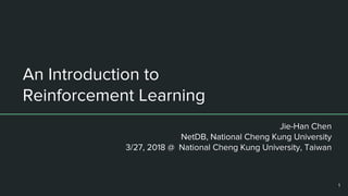 An Introduction to
Reinforcement Learning
Jie-Han Chen
NetDB, National Cheng Kung University
3/27, 2018 @ National Cheng Kung University, Taiwan
1
 
